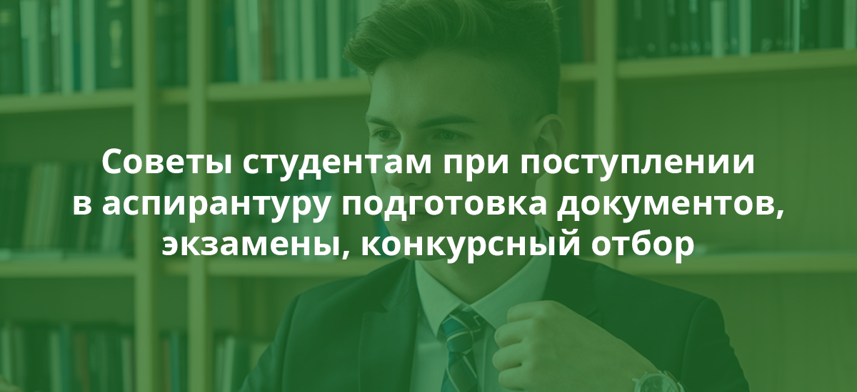 Советы студентам при поступлении в аспирантуру подготовка документов, экзамены, конкурсный отбор